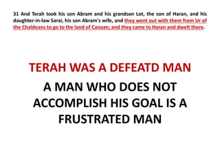 31 And Terah took his son Abram and his grandson Lot, the son of Haran, and his 
daughter-in-law Sarai, his son Abram's wife, and they went out with them from Ur of 
the Chaldeans to go to the land of Canaan; and they came to Haran and dwelt there. 
TERAH WAS A DEFEATD MAN 
A MAN WHO DOES NOT 
ACCOMPLISH HIS GOAL IS A 
FRUSTRATED MAN 
 