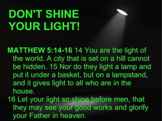 DON'T SHINE YOUR LIGHT! MATTHEW 5:14-16  14 You are the light of the world. A city that is set on a hill cannot be hidden. 15 Nor do they light a lamp and put it under a basket, but on a lampstand, and it gives light to all who are in the house.  16 Let your light so shine before men, that they may see your good works and glorify your Father in heaven.  