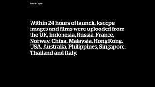 Bond & Coyne
Within 24 hours of launch, kscope
images and ?lms were uploaded from
the UK, Indonesia, Russia, France,
Norway, China, Malaysia, Hong Kong,
USA, Australia, Philippines, Singapore,
Thailand and Italy.
 