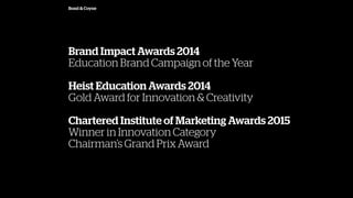 Bond & Coyne
Brand Impact Awards 2014
Education Brand Campaign of the Year
Heist Education Awards 2014
Gold Award for Innovation & Creativity
Chartered Institute of Marketing Awards 2015
Winner in Innovation Category
Chairmans Grand Prix Award
 