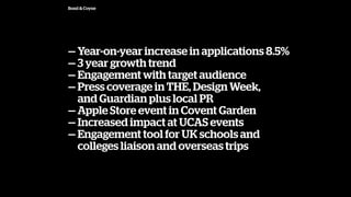 Bond & Coyne
 Year-on-year increase in applications 8.5%
 3 year growth trend
 Engagement with target audience
 Press coverage in THE, Design Week,
and Guardian plus local PR
 Apple Store event in Covent Garden
 Increased impact at UCAS events
 Engagement tool for UK schools and?
colleges liaison and overseas trips
 