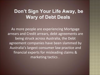 Don’t Sign Your Life Away, be
Wary of Debt Deals
As more people are experiencing Mortgage
arrears and Credit arrears, debt agreements are
being struck across Australia, the Debt
agreement companies have been slammed by
Australia’s largest consumer law practice and
financial experts for misleading claims &
marketing tactics .
 