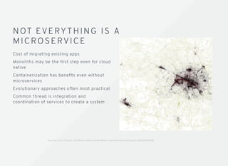 NOT EVERYTHING IS ANOT EVERYTHING IS A
MICROSERVIC EMICROSERVIC E
Cost of migrating existing apps
Monoliths may be the ﬁrst step even for cloud
native
Containerization has beneﬁts even without
microservices
Evolutionary approaches often most practical
Common thread is integration and
coordination of services to create a system
S o u rc e : E r i c F i s c h e r C C / ﬂi c k r h t t p s : / / w w w. ﬂi c k r .c o m /p h o t o s / w a l k i n g s f / 4 6 2 2 3 76 3 5 6 E
 