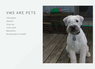 VMS ARE PETSVMS ARE PETS
Individuals
Stateful
Scale-up
Long-lived
Monolithic
Nursed back to health
 