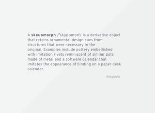 A skeuomorph / skjuːəmɔrf/ is a derivative object
that retains ornamental design cues from
structures that were necessary in the
original. Examples include pottery embellished
with imitation rivets reminiscent of similar pots
made of metal and a software calendar that
imitates the appearance of binding on a paper desk
calendar.
Wikipedia
 