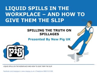 LIQUID SPILLS IN THE WORKPLACE AND HOW TO GIVE THEM THE SLIP facebook.com/newpiguk • www.newpig.co.uk • Freephone 0800 919 900 SPILLING THE TRUTH ON SPILLAGES Presented By New Pig UK LIQUID SPILLS IN THE WORKPLACE – AND HOW TO GIVE THEM THE SLIP 