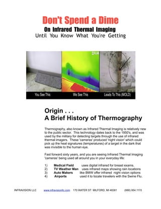 Don't Spend a Dime
                  On Infrared Thermal Imaging
              Until You Know What You're Getting




                  Origin . . .
                  A Brief History of Thermography
                  Thermography, also known as Infrared Thermal Imaging is relatively new
                  to the public sector. This technology dates back to the 1950's, and was
                  used by the military for detecting targets through the use of infrared
                  thermal imagers. These 'cameras' produced 'night vision' which could
                  pick up the heat signatures (temperatures) of a target in the dark that
                  was invisible to the human eye.

                  Fast forward sixty years, and you are seeing Infrared Thermal Imaging
                  'cameras' being used all around you in your everyday life:

                  1)      Medical Field   uses digital infrared for breast exams.
                  2)      TV Weather Man uses infrared maps showing rain locations
                  3)      Auto Makers   like BMW offer infrared night vision options
                  4)      Airports      used it to locate travelers with the Swine Flu.



INFRAVISION LLC   www.infravisionllc.com   170 WATER ST MILFORD, MI 48381   (888) 954.1115
 
