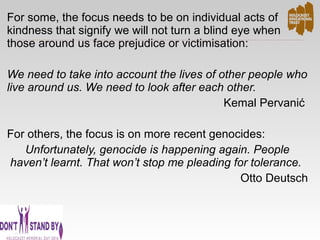 For some, the focus needs to be on individual acts of
kindness that signify we will not turn a blind eye when
those around us face prejudice or victimisation:
We need to take into account the lives of other people who
live around us. We need to look after each other.
Kemal Pervanić
For others, the focus is on more recent genocides:
Unfortunately, genocide is happening again. People
haven’t learnt. That won’t stop me pleading for tolerance.
Otto Deutsch
 
