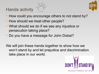 Hands activity
 How could you encourage others to not stand by?
 How should we treat other people?
 What should we do if we see any injustice or
persecution taking place?
 Do you have a message for John Dobai?
We will join these hands together to show how we
won’t stand by and let prejudice and discrimination
take place in our world.
 
