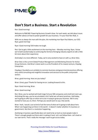 Don’t Start a Business. Start a Revolution
Ron: Good morning!

Welcome to PME360: Powering Business Growth show. For each week, we talk about issues
and offer advice on how to power growth for your business. I’m your host Ron Rodi, Jr.

With me as always the man with the plan, the marketing man Ryan Paul Adams, our CEO.
Ryan, good morning!

Ryan: Good morning! Still makes me laugh.

Ron: Got to get a little excitement on the morning here – Monday morning. Ryan, I know
we’re both excited today to continuing the format of bringing industry experts to talk a little
bit more about their experience.

And today’s no more different. Today, we’re very excited to have on with us, Brian Sites.

Brian Sites is the current Global Product Management and Marketing Director for Active
Group Ventures. And Brian’s latest work is as the President of his newest venture, Claydog
Enterprises.

Claydog is founded as an antidote to common business and governmental practices offering
very useful consulting and insightful innovation and services to the public and private
sectors.

Brian, good morning. How are you today?

Brian: Great, guys! Thanks for having me on. Looking forward to this.

Ryan: Good morning, Brian.

Brian: Good morning!

Ron: Brian, you’ve worked with both large Fortune 500 companies and small tech start-ups.
And along the way, you’ve accumulated a list if what we call worst practices. And today,
we’re going to offer tips on what not to do in trying to grow your business. We’re very
excited to have you on, Brian. Perhaps you would want to say a few words.

Brian: Yeah, I would. Just to kind of set the tone of what we’re going to talk about here.
What I see happening out there in the world – it doesn’t matter whether it’s business or
government. But there’s a revolution happening.

And being in business specifically does not need to be as hard as most people make it.
There’s enough people out there who’s making it hard. Let’s not follow them. Let’s lead on
our own terms. That’s really the message I want to get across today.

Ron: Absolutely. Just to start it off, Brian. Why don’t we start it off with really the first thing
that you put together in this list here. We’re going to go ahead and run through this because
I think each and every point deserves its attention.

                       Powering Growth Online for Local Businesses

                                  http://www.PME360.com
 