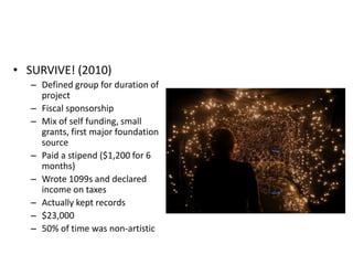 • SURVIVE! (2010)
   – Defined group for duration of
     project
   – Fiscal sponsorship
   – Mix of self funding, small
     grants, first major foundation
     source
   – Paid a stipend ($1,200 for 6
     months)
   – Wrote 1099s and declared
     income on taxes
   – Actually kept records
   – $23,000
   – 50% of time was non-artistic
 