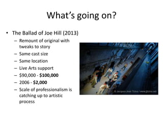 What’s going on?
• The Ballad of Joe Hill (2013)
   – Remount of original with
     tweaks to story
   – Same cast size
   – Same location
   – Live Arts support
   – $90,000 - $100,000
   – 2006 - $2,000
   – Scale of professionalism is
     catching up to artistic
     process
 