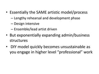 • Essentially the SAME artistic model/process
  – Lengthy rehearsal and development phase
  – Design intensive
  – Ensemble/lead artist driven
• But exponentially expanding admin/business
  structures
• DIY model quickly becomes unsustainable as
  you engage in higher level “professional” work
 