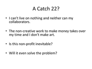 A Catch 22?
• I can't live on nothing and neither can my
  collaborators.

• The non-creative work to make money takes over
  my time and I don't make art.

• Is this non-profit inevitable?

• Will it even solve the problem?
 