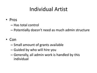 Individual Artist
• Pros
  – Has total control
  – Potentially doesn't need as much admin structure

• Con
  – Small amount of grants available
  – Guided by who will hire you
  – Generally, all admin work is handled by this
    individual
 
