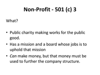 Non-Profit - 501 (c) 3
What?

• Public charity making works for the public
  good.
• Has a mission and a board whose jobs is to
  uphold that mission
• Can make money, but that money must be
  used to further the company structure.
 