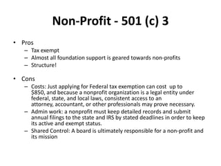 Non-Profit - 501 (c) 3
• Pros
   – Tax exempt
   – Almost all foundation support is geared towards non-profits
   – Structure!

• Cons
   – Costs: Just applying for Federal tax exemption can cost up to
     $850, and because a nonprofit organization is a legal entity under
     federal, state, and local laws, consistent access to an
     attorney, accountant, or other professionals may prove necessary.
   – Admin work: a nonprofit must keep detailed records and submit
     annual filings to the state and IRS by stated deadlines in order to keep
     its active and exempt status.
   – Shared Control: A board is ultimately responsible for a non-profit and
     its mission
 