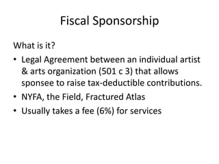 Fiscal Sponsorship
What is it?
• Legal Agreement between an individual artist
  & arts organization (501 c 3) that allows
  sponsee to raise tax-deductible contributions.
• NYFA, the Field, Fractured Atlas
• Usually takes a fee (6%) for services
 