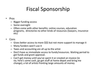 Fiscal Sponsorship
• Pros
   – Bigger funding access
   – Some oversight
   – Often come with other benefits: online courses, education
     programs, directories to other kinds of resources (lawyers, insurance
     etc)

• Cons
   – Gives better access to more $$$ but not more support to manage it
   – Many funders won't use it
   – Taxes and accounting are all up to the artist
   – Don't have as immediate access to funds/resources. Waiting period to
     get funds and grant approval.
   – Can't get money until you've spent it or created an invoice (ie
     no, here's some cash, go get stuff at home depot and bring me
     change), a lot of artists fronting large amounts of money
 