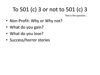 To 501 (c) 3 or not to 501 (c) 3
                                  That is the question…

•   Non-Profit: Why or Why not?
•   What do you gain?
•   What do you lose?
•   Success/horror stories
 