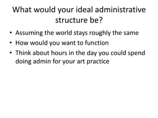 What would your ideal administrative
          structure be?
• Assuming the world stays roughly the same
• How would you want to function
• Think about hours in the day you could spend
  doing admin for your art practice
 