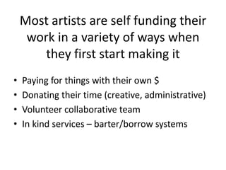 Most artists are self funding their
     work in a variety of ways when
        they first start making it
•   Paying for things with their own $
•   Donating their time (creative, administrative)
•   Volunteer collaborative team
•   In kind services – barter/borrow systems
 