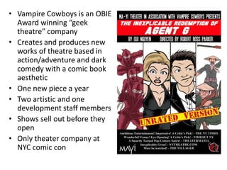 • Vampire Cowboys is an OBIE
  Award winning “geek
  theatre” company
• Creates and produces new
  works of theatre based in
  action/adventure and dark
  comedy with a comic book
  aesthetic
• One new piece a year
• Two artistic and one
  development staff members
• Shows sell out before they
  open
• Only theater company at
  NYC comic con
 