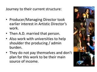 Journey to their current structure:

• Producer/Managing Director took
  earlier interest in Artistic Director’s
  work.
• Then A.D. married that person.
• Also work with universities to help
  shoulder the producing / admin
  burden.
• They do not pay themselves and don't
  plan for this work to be their main
  source of income.
 