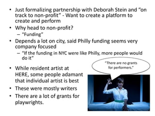 • Just formalizing partnership with Deborah Stein and “on
  track to non-profit” - Want to create a platform to
  create and perform
• Why head to non-profit?
   – “Funding”
• Depends a lot on city, said Philly funding seems very
  company focused
   – “If the funding in NYC were like Philly, more people would
     do it”
                                            “There are no grants
• While resident artist at                    for performers.”
  HERE, some people adamant
  that individual artist is best
• These were mostly writers
• There are a lot of grants for
  playwrights.
 