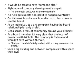 • It would be great to have “someone else.”
• Right now all company development is unpaid
   – “As the needs arise, we rise to meet them”
• No rush but expects non-profit to happen eventually
• On Nichole’s board – saw how she had to learn how to
  use the board.
• As an individual, as a tiny company, having the board
  relationship is really useful.
• Get a sense, a feel, of community around your projects
• As a board member, it’s very clear that the locus of
  power is with Nichole. The company is Nichole and
  wouldn’t exist without Nichole.
   – “But you could definitely end up with a crazy person on the
     board.”
• Sees a big dividing line between companies with a space
  they own
 
