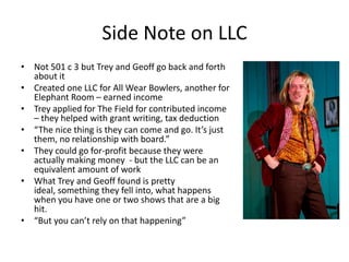 Side Note on LLC
• Not 501 c 3 but Trey and Geoff go back and forth
  about it
• Created one LLC for All Wear Bowlers, another for
  Elephant Room – earned income
• Trey applied for The Field for contributed income
  – they helped with grant writing, tax deduction
• “The nice thing is they can come and go. It’s just
  them, no relationship with board.”
• They could go for-profit because they were
  actually making money - but the LLC can be an
  equivalent amount of work
• What Trey and Geoff found is pretty
  ideal, something they fell into, what happens
  when you have one or two shows that are a big
  hit.
• “But you can’t rely on that happening”
 