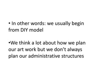 • In other words: we usually begin
from DIY model

•We think a lot about how we plan
our art work but we don’t always
plan our administrative structures
 