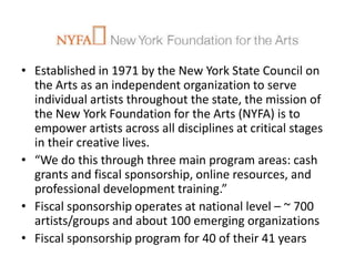 • Established in 1971 by the New York State Council on
  the Arts as an independent organization to serve
  individual artists throughout the state, the mission of
  the New York Foundation for the Arts (NYFA) is to
  empower artists across all disciplines at critical stages
  in their creative lives.
• “We do this through three main program areas: cash
  grants and fiscal sponsorship, online resources, and
  professional development training.”
• Fiscal sponsorship operates at national level – ~ 700
  artists/groups and about 100 emerging organizations
• Fiscal sponsorship program for 40 of their 41 years
 