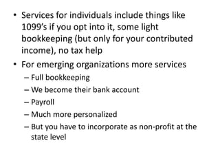 • Services for individuals include things like
  1099’s if you opt into it, some light
  bookkeeping (but only for your contributed
  income), no tax help
• For emerging organizations more services
  – Full bookkeeping
  – We become their bank account
  – Payroll
  – Much more personalized
  – But you have to incorporate as non-profit at the
    state level
 