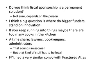 • Do you think fiscal sponsorship is a permanent
  solution?
   – Not sure, depends on the person
• I think a big question is where do bigger funders
  stand on innovation
• If you keep running into things maybe there are
  too many cooks in the kitchen
• A time share: lawyers, bookkeepers,
  administrators
   – That sounds awesome!
   – But that kind of stuff has to be local
• FYI, had a very similar convo with Fractured Atlas
 