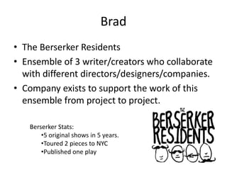 Brad
• The Berserker Residents
• Ensemble of 3 writer/creators who collaborate
  with different directors/designers/companies.
• Company exists to support the work of this
  ensemble from project to project.

   Berserker Stats:
       •5 original shows in 5 years.
       •Toured 2 pieces to NYC
       •Published one play
 