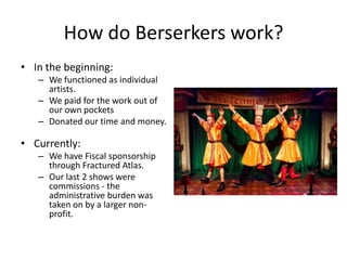 How do Berserkers work?
• In the beginning:
   – We functioned as individual
     artists.
   – We paid for the work out of
     our own pockets
   – Donated our time and money.

• Currently:
   – We have Fiscal sponsorship
     through Fractured Atlas.
   – Our last 2 shows were
     commissions - the
     administrative burden was
     taken on by a larger non-
     profit.
 