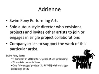 Adrienne
• Swim Pony Performing Arts
• Solo auteur-style director who envisions
  projects and invites other artists to join or
  engages in single project collaborations
• Company exists to support the work of this
  particular artist.
Swim Pony Stats:
    • “Founded” in 2010 after 7 years of self-producing
    • 2 Live Arts presentations
    • One fully staged project (SURVIVE!) with no larger
    producing entity
 