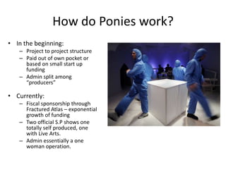 How do Ponies work?
• In the beginning:
   – Project to project structure
   – Paid out of own pocket or
     based on small start up
     funding
   – Admin split among
     “producers”

• Currently:
   – Fiscal sponsorship through
     Fractured Atlas – exponential
     growth of funding
   – Two official S.P shows one
     totally self produced, one
     with Live Arts.
   – Admin essentially a one
     woman operation.
 