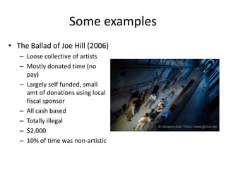 Some examples
• The Ballad of Joe Hill (2006)
   – Loose collective of artists
   – Mostly donated time (no
     pay)
   – Largely self funded, small
     amt of donations using local
     fiscal sponsor
   – All cash based
   – Totally illegal
   – $2,000
   – 10% of time was non-artistic
 
