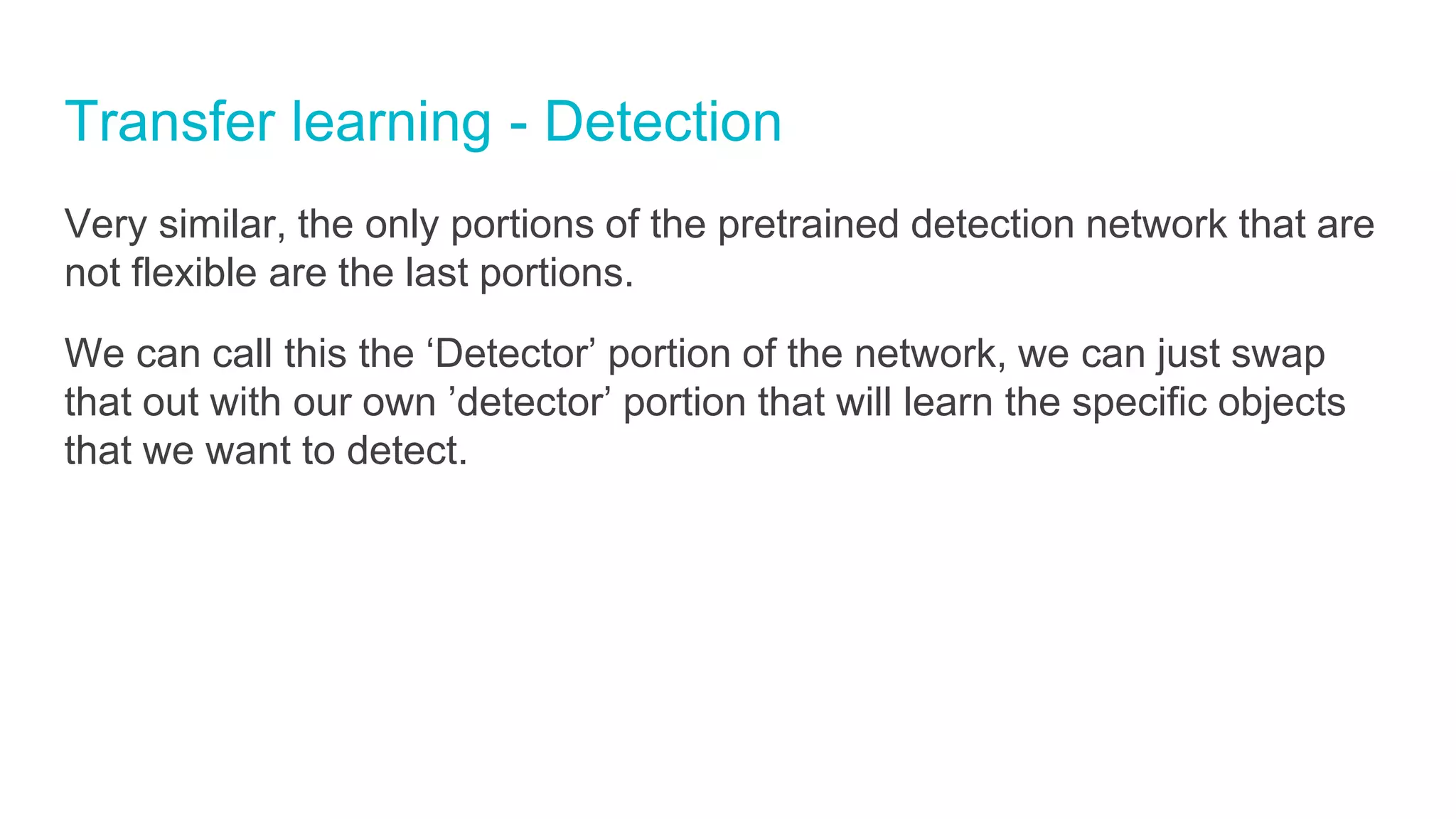 Transfer learning - Detection
Very similar, the only portions of the pretrained detection network that are
not flexible are the last portions.
We can call this the ‘Detector’ portion of the network, we can just swap
that out with our own ’detector’ portion that will learn the specific objects
that we want to detect.
 