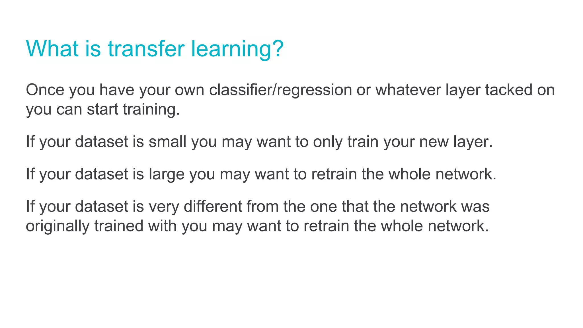 What is transfer learning?
Once you have your own classifier/regression or whatever layer tacked on
you can start training.
If your dataset is small you may want to only train your new layer.
If your dataset is large you may want to retrain the whole network.
If your dataset is very different from the one that the network was
originally trained with you may want to retrain the whole network.
 