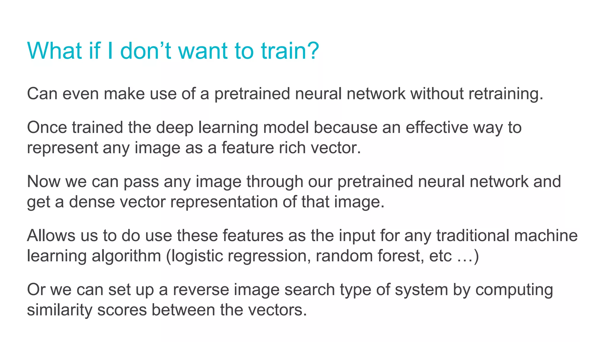 What if I don’t want to train?
Can even make use of a pretrained neural network without retraining.
Once trained the deep learning model because an effective way to
represent any image as a feature rich vector.
Now we can pass any image through our pretrained neural network and
get a dense vector representation of that image.
Allows us to do use these features as the input for any traditional machine
learning algorithm (logistic regression, random forest, etc …)
Or we can set up a reverse image search type of system by computing
similarity scores between the vectors.
 