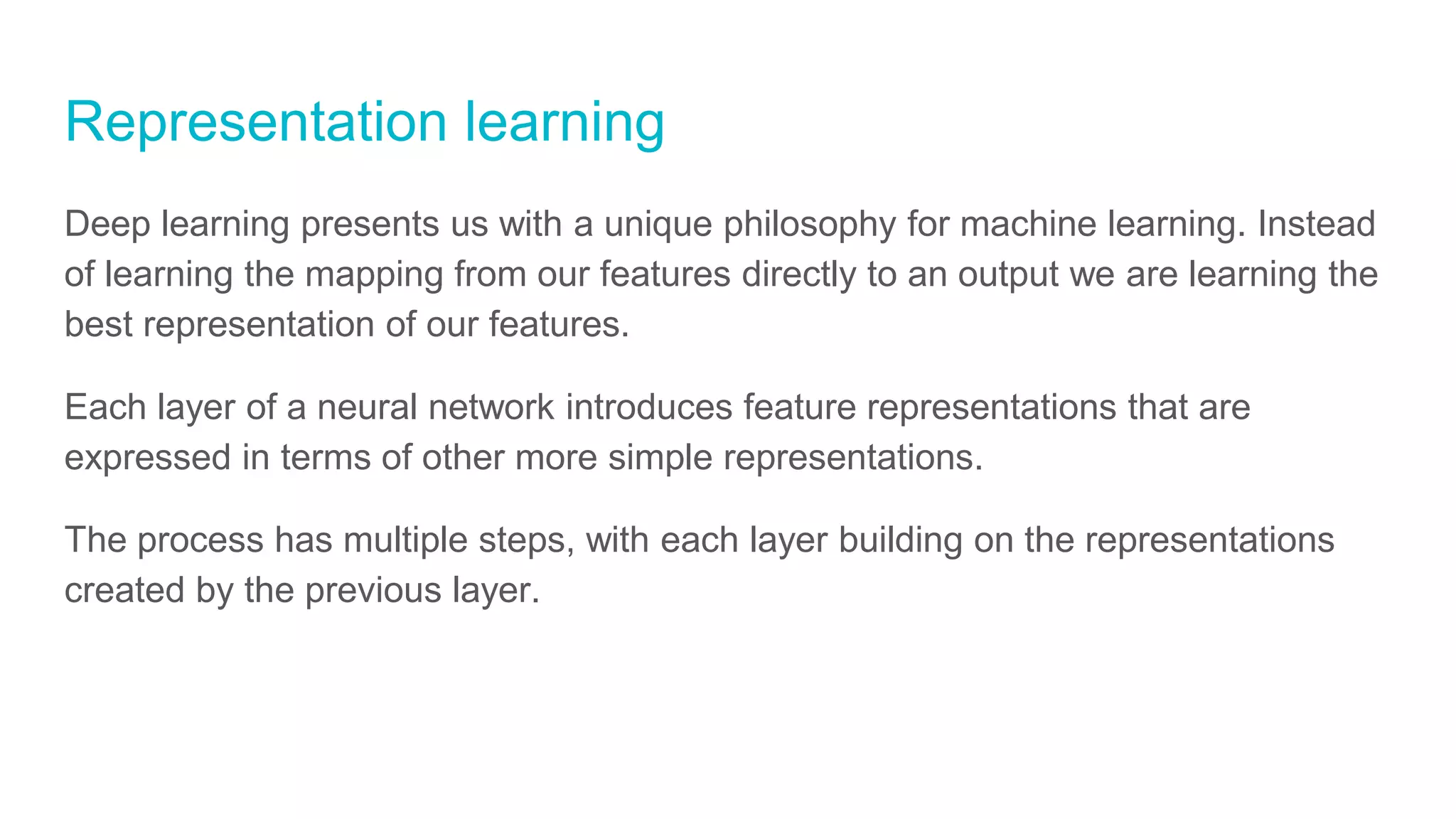 Representation learning
Deep learning presents us with a unique philosophy for machine learning. Instead
of learning the mapping from our features directly to an output we are learning the
best representation of our features.
Each layer of a neural network introduces feature representations that are
expressed in terms of other more simple representations.
The process has multiple steps, with each layer building on the representations
created by the previous layer.
 