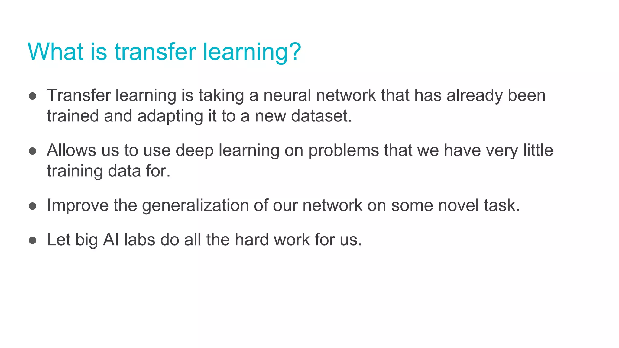 What is transfer learning?
● Transfer learning is taking a neural network that has already been
trained and adapting it to a new dataset.
● Allows us to use deep learning on problems that we have very little
training data for.
● Improve the generalization of our network on some novel task.
● Let big AI labs do all the hard work for us.
 