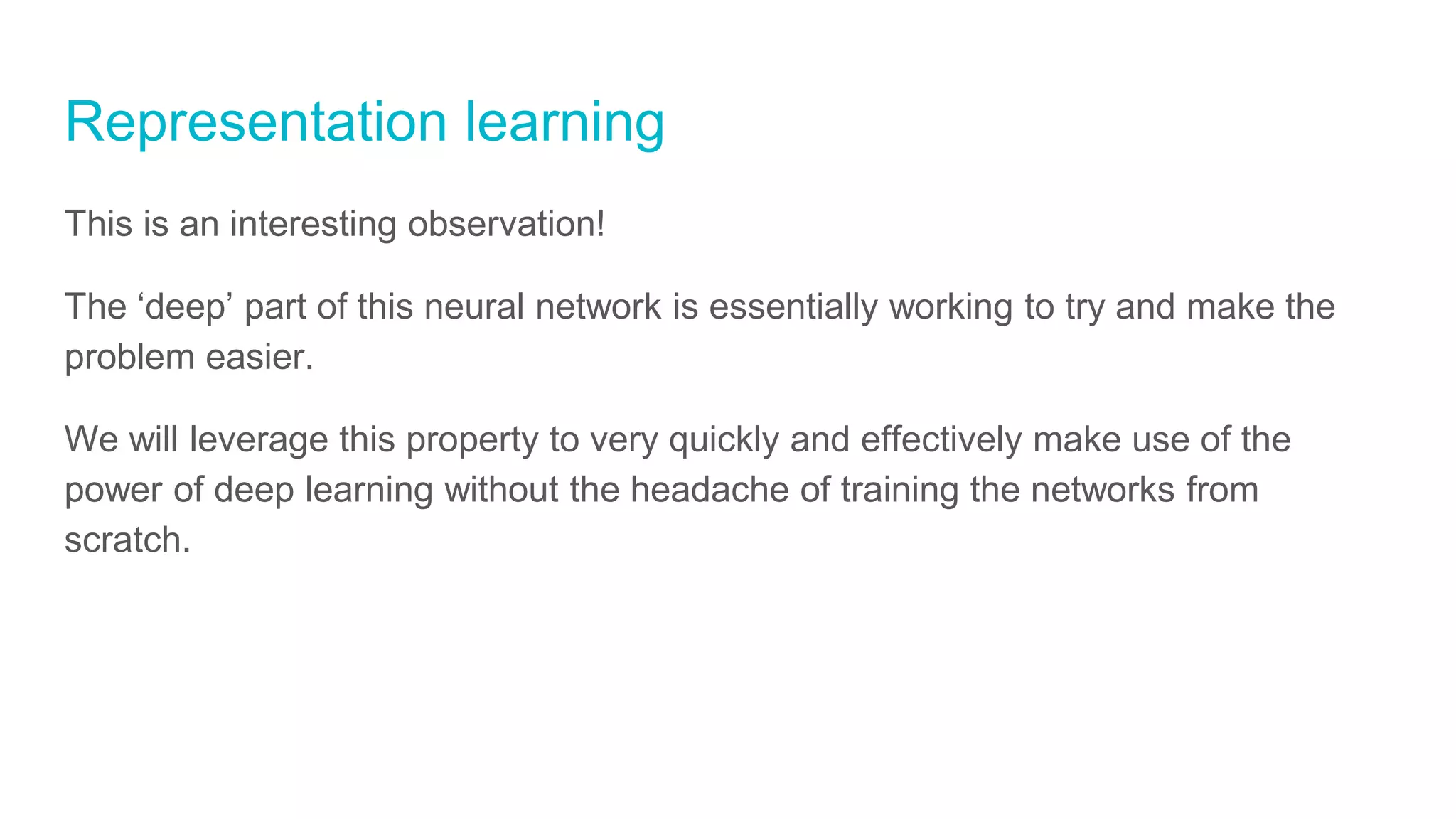 Representation learning
This is an interesting observation!
The ‘deep’ part of this neural network is essentially working to try and make the
problem easier.
We will leverage this property to very quickly and effectively make use of the
power of deep learning without the headache of training the networks from
scratch.
 