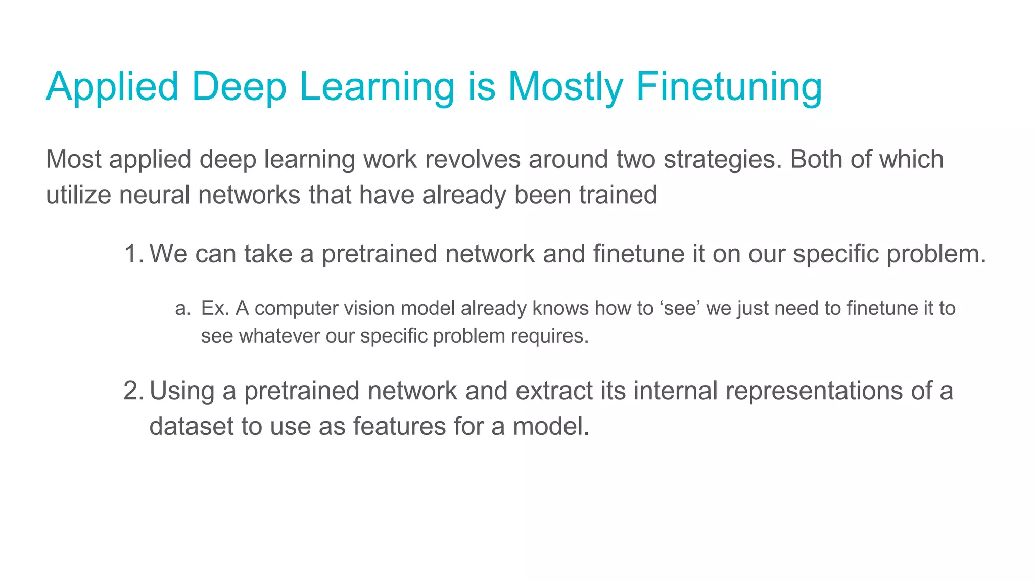 Applied Deep Learning is Mostly Finetuning
Most applied deep learning work revolves around two strategies. Both of which
utilize neural networks that have already been trained
1. We can take a pretrained network and finetune it on our specific problem.
a. Ex. A computer vision model already knows how to ‘see’ we just need to finetune it to
see whatever our specific problem requires.
2. Using a pretrained network and extract its internal representations of a
dataset to use as features for a model.
 