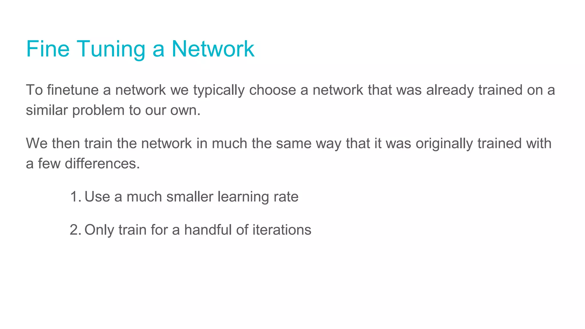 Fine Tuning a Network
To finetune a network we typically choose a network that was already trained on a
similar problem to our own.
We then train the network in much the same way that it was originally trained with
a few differences.
1. Use a much smaller learning rate
2. Only train for a handful of iterations
 