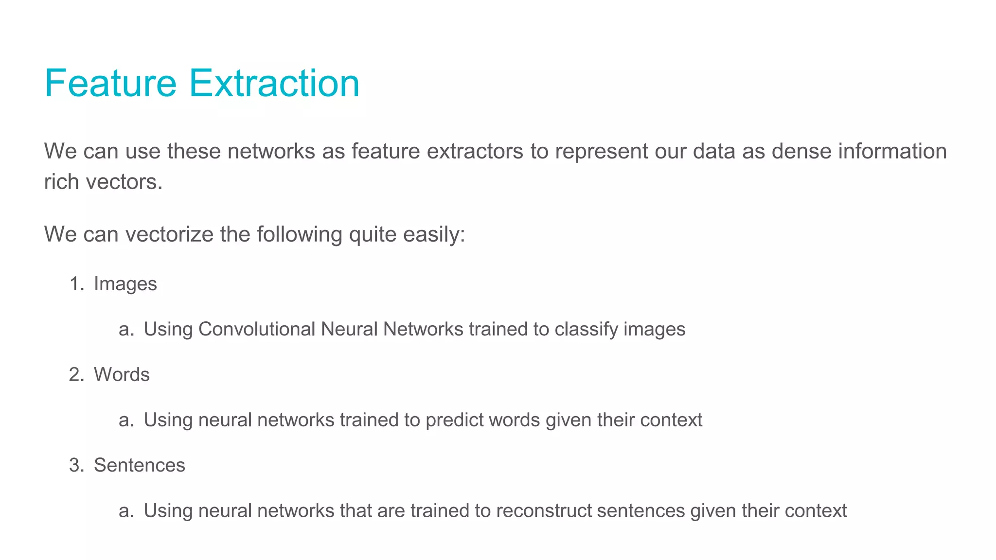 Feature Extraction
We can use these networks as feature extractors to represent our data as dense information
rich vectors.
We can vectorize the following quite easily:
1. Images
a. Using Convolutional Neural Networks trained to classify images
2. Words
a. Using neural networks trained to predict words given their context
3. Sentences
a. Using neural networks that are trained to reconstruct sentences given their context
 