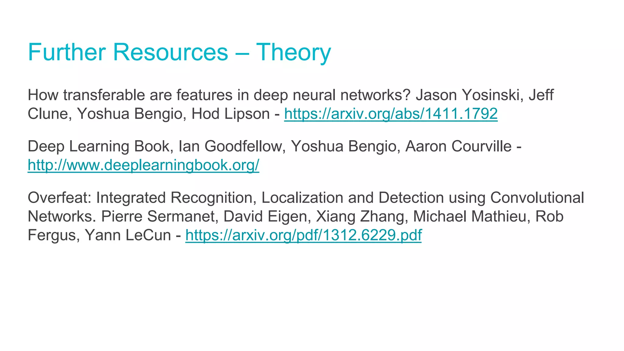 Further Resources – Theory
How transferable are features in deep neural networks? Jason Yosinski, Jeff
Clune, Yoshua Bengio, Hod Lipson - https://arxiv.org/abs/1411.1792
Deep Learning Book, Ian Goodfellow, Yoshua Bengio, Aaron Courville -
http://www.deeplearningbook.org/
Overfeat: Integrated Recognition, Localization and Detection using Convolutional
Networks. Pierre Sermanet, David Eigen, Xiang Zhang, Michael Mathieu, Rob
Fergus, Yann LeCun - https://arxiv.org/pdf/1312.6229.pdf
 